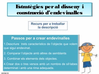 Recurs per a treballar
la descripció
Passos per a crear endevinalles
1.Descriure trets característics de l’objecte que volem
que sigui endevinat.
2. Comparar l’objecte amb altres de semblants
3. Combinar els elements dels objectes.
4.Crear dos o tres versos amb un nombre de síl·labes
determinat i amb una rima adequada.
Passos per a crear endevinalles
1.Descriure trets característics de l’objecte que volem
que sigui endevinat.
2. Comparar l’objecte amb altres de semblants
3. Combinar els elements dels objectes.
4.Crear dos o tres versos amb un nombre de síl·labes
determinat i amb una rima adequada.
Estratègies peral disseny i
construcció d’endevinalles
Estratègies peral disseny i
construcció d’endevinalles
 