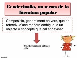 L’endevinalla, un recurs de la
literatura popular
L’endevinalla, un recurs de la
literatura popular
Composició, generalment en vers, que es
refereix, d’una manera ambigua, a un
objecte o concepte que cal endevinar.
Gran Enciclopèdia Catalana,
1974
 