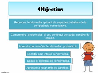 ObjectiusObjectius
Reproduir l’endevinalla aplicant els aspectes treballats de la
competència comunicativa.
Reproduir l’endevinalla aplicant els aspectes treballats de la
competència comunicativa.
Escoltar amb interès l’endevinalla.Escoltar amb interès l’endevinalla.
Deduir el significat de l’endevinalla.Deduir el significat de l’endevinalla.
Comprendre l’endevinalla i el seu contingut per poder conèixer la
solució.
Comprendre l’endevinalla i el seu contingut per poder conèixer la
solució.
Aprendre de memòria l’endevinalla i poder-la dir.Aprendre de memòria l’endevinalla i poder-la dir.
Aprendre a jugar amb les paraules.Aprendre a jugar amb les paraules.
 