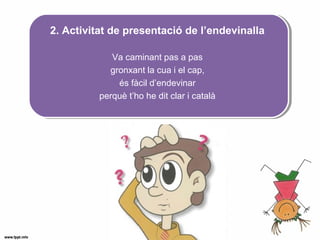 2. Activitat de presentació de l’endevinalla
Va caminant pas a pas
gronxant la cua i el cap,
és fàcil d’endevinar
perquè t’ho he dit clar i català
 