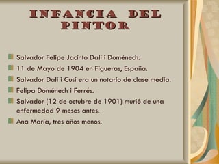 Infancia del
      pintor


Salvador Felipe Jacinto Dalí i Doménech.
11 de Mayo de 1904 en Figueras, España.
Salvador Dalí i Cusí era un notario de clase media.
Felipa Doménech i Ferrés.
Salvador (12 de octubre de 1901) murió de una
enfermedad 9 meses antes.
Ana María, tres años menos.
 