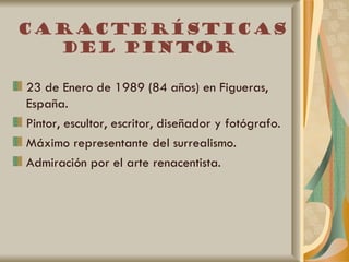 Características
  del pintor

23 de Enero de 1989 (84 años) en Figueras,
España.
Pintor, escultor, escritor, diseñador y fotógrafo.
Máximo representante del surrealismo.
Admiración por el arte renacentista.
 