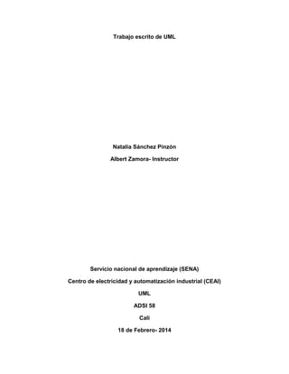 Trabajo escrito de UML

Natalia Sánchez Pinzón
Albert Zamora- Instructor

Servicio nacional de aprendizaje (SENA)
Centro de electricidad y automatización industrial (CEAI)
UML
ADSI 58
Cali
18 de Febrero- 2014

 