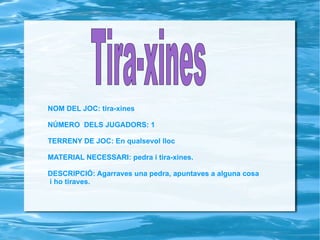 NOM DEL JOC: tira-xines NÚMERO  DELS JUGADORS: 1 TERRENY DE JOC: En qualsevol lloc MATERIAL NECESSARI: pedra i tira-xines. DESCRIPCIÓ: Agarraves una pedra, apuntaves a alguna cosa i ho tiraves. Tira-xines   