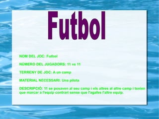 NOM DEL JOC: Futbol NÚMERO DEL JUGADORS: 11 vs 11 TERRENY DE JOC: A un camp MATERIAL NECESSARI: Una pilota  DESCRIPCIÓ: 11 se posaven al seu camp i els altres al altre camp i tenien  que marcar a l'equip contrari sense que l'agafes l'altre equip.  Futbol   