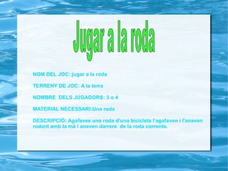 NOM DEL JOC: jugar a la roda TERRENY DE JOC: A la terra NOMBRE  DELS JUGADORS: 3 o 4 MATERIAL NECESSARI:Una roda DESCRIPCIÓ: Agafaves una roda d'una bicicleta l'agafaven i l'anaven  rodant amb la mà i anaven darrere  de la roda corrents. Jugar a la roda 