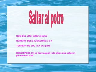 NOM DEL JOC: Saltar al potro NÚMERO  DELS JUGADORS: 3 o 4 TERRENY DE JOC : En una pista DESCRIPCIÓ: Un es ficava ajupit i els altres dos saltaven per damunt d'ell. Saltar al potro   