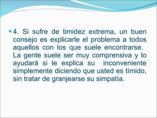 4. Si sufre de timidez extrema, un buen consejo es explicarle el problema a todos aquellos con los que suele encontrarse.  La gente suele ser muy comprensiva y lo ayudará si le explica su  inconveniente simplemente diciendo que usted es tímido, sin tratar de granjearse su simpatía.  