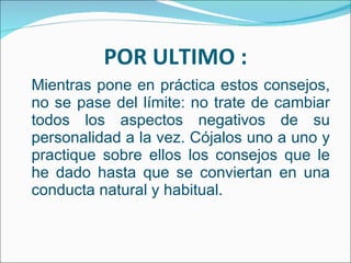 POR ULTIMO : Mientras pone en práctica estos consejos, no se pase del límite: no trate de cambiar todos los aspectos negativos de su personalidad a la vez. Cójalos uno a uno y practique sobre ellos los consejos que le he dado hasta que se conviertan en una conducta natural y habitual. 