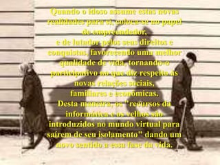 Quando o idoso assume estas novas realidades para si, coloca-se no papel de empreendedor, e de lutador pelos seus direitos e conquistas, favorecendo uma melhor qualidade de vida, tornando-o participativo no que diz respeito às novas relações sociais, familiares e econômicas. Desta maneira, os "recursos da informática e os velhos são introduzidos no mundo virtual para saírem de seu isolamento" dando um novo sentido a essa fase da vida. 