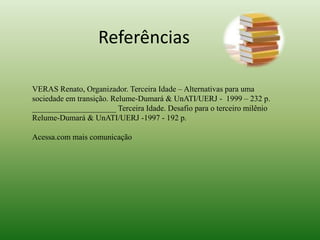 ReferênciasVERAS Renato, Organizador. Terceira Idade – Alternativas para uma sociedade em transição. Relume-Dumará & UnATI/UERJ -  1999 – 232 p._____________________ Terceira Idade. Desafio para o terceiro milênio Relume-Dumará& UnATI/UERJ -1997 - 192 p. Acessa.com mais comunicação