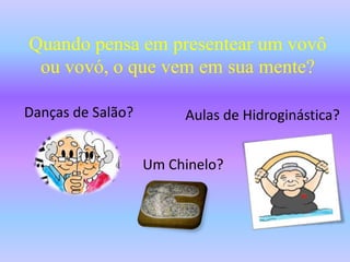 Quando pensa em presentear um vovô ou vovó, o que vem em sua mente?Danças de Salão?Aulas de Hidroginástica?Um Chinelo?