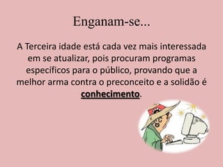 Enganam-se...A Terceira idade está cada vez mais interessada em se atualizar, pois procuram programas específicos para o público, provando que a melhor arma contra o preconceito e a solidão é conhecimento.