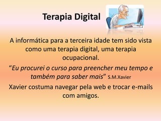               Terapia DigitalA informática para a terceira idade tem sido vista como uma terapia digital, uma terapia ocupacional.“Eu procurei o curso para preencher meu tempo e também para saber mais” S.M.XavierXavier costuma navegar pela web e trocar e-mails com amigos.