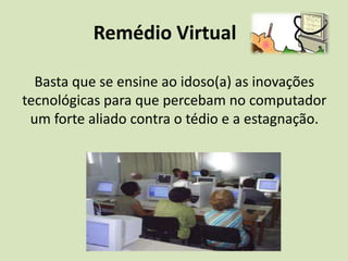                Remédio VirtualBasta que se ensine ao idoso(a) as inovações tecnológicas para que percebam no computador um forte aliado contra o tédio e a estagnação.