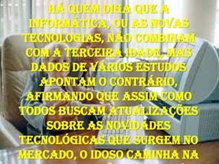Há quem diga que a informática, ou as novas tecnologias, não combinam com a terceira idade, mas dados de vários estudos apontam o contrário, afirmando que assim como todos buscam atualizações sobre as novidades tecnológicas que surgem no mercado, o idoso caminha na mesma direção. Este novo instrumento gera novas maneiras de relações sociais, familiares, e novas formas de aprendizagem que atingem todas as idades, rompendo a idéia de que "o velho não aprende". 