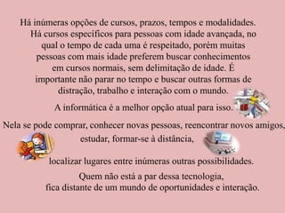 Há inúmeras opções de cursos, prazos, tempos e modalidades. Há cursos específicos para pessoas com idade avançada, no qual o tempo de cada uma é respeitado, porém muitas pessoas com mais idade preferem buscar conhecimentos em cursos normais, sem delimitação de idade. É importante não parar no tempo e buscar outras formas de distração, trabalho e interação com o mundo. A informática é a melhor opção atual para isso. Nela se pode comprar,   conhecer novas pessoas, reencontrar novos amigos, estudar, formar-se à distância, localizar lugares entre inúmeras outras possibilidades. Quem não está a par dessa tecnologia, fica distante de um mundo de oportunidades e interação.