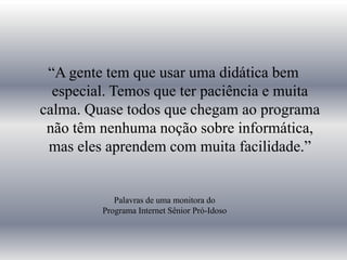 “A gente tem que usar uma didática bem especial. Temos que ter paciência e muita calma. Quase todos que chegam ao programa não têm nenhuma noção sobre informática, mas eles aprendem com muita facilidade.”Palavras de uma monitora do Programa Internet Sênior Pró-Idoso