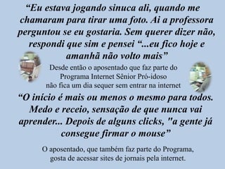 “Eu estava jogando sinuca ali, quando me chamaram para tirar uma foto. Ai a professora perguntou se eu gostaria. Sem querer dizer não, respondi que sim e pensei “...eu fico hoje e amanhã não volto mais”Desde então o aposentado que faz parte do Programa Internet Sênior Pró-idoso não fica um dia sequer sem entrar na internet“O início é mais ou menos o mesmo para todos. Medo e receio, sensação de que nunca vai aprender... Depois de alguns clicks, "a gente já consegue firmar o mouse”O aposentado, que também faz parte do Programa, gosta de acessar sites de jornais pela internet.