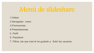Menú de slideshare
1.Videos
2.Navegador- menú
3.Promociones
4.Presentaciones
5. Perfil
6. Populares
7. Filtros ,las que mas le ha gustado a Subir los usuarios.
 