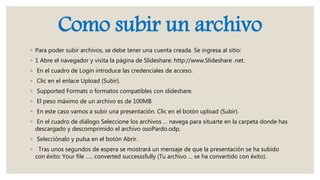 Como subir un archivo
◦ Para poder subir archivos, se debe tener una cuenta creada. Se ingresa al sitio:
◦ 1 Abre el navegador y visita la página de Slideshare: http://www.Slideshare .net.
◦ En el cuadro de Login introduce las credenciales de acceso.
◦ Clic en el enlace Upload (Subir).
◦ Supported Formats o formatos compatibles con slideshare.
◦ El peso máximo de un archivo es de 100MB
◦ En este caso vamos a subir una presentación. Clic en el botón upload (Subir).
◦ En el cuadro de diálogo Seleccione los archivos … navega para situarte en la carpeta donde has
descargado y descomprimido el archivo osoPardo.odp.
◦ Selecciónalo y pulsa en el botón Abrir.
◦ Tras unos segundos de espera se mostrará un mensaje de que la presentación se ha subido
con éxito: Your file ….. converted successsfully (Tu archivo … se ha convertido con éxito).
 