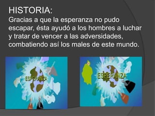 HISTORIA:
Gracias a que la esperanza no pudo
escapar, ésta ayudó a los hombres a luchar
y tratar de vencer a las adversidades,
combatiendo así los males de este mundo.
 