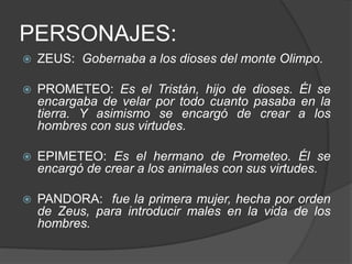 PERSONAJES:
 ZEUS: Gobernaba a los dioses del monte Olimpo.
 PROMETEO: Es el Tristán, hijo de dioses. Él se
encargaba de velar por todo cuanto pasaba en la
tierra. Y asimismo se encargó de crear a los
hombres con sus virtudes.
 EPIMETEO: Es el hermano de Prometeo. Él se
encargó de crear a los animales con sus virtudes.
 PANDORA: fue la primera mujer, hecha por orden
de Zeus, para introducir males en la vida de los
hombres.
 