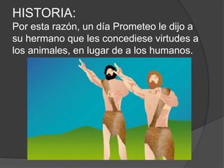 HISTORIA:
Por esta razón, un día Prometeo le dijo a
su hermano que les concediese virtudes a
los animales, en lugar de a los humanos.
 