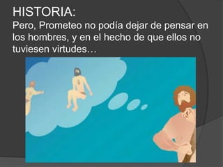 HISTORIA:
Pero, Prometeo no podía dejar de pensar en
los hombres, y en el hecho de que ellos no
tuviesen virtudes…
 