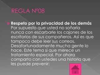    Respeto por la privacidad de los demás
    Por supuesto que usted no soñaría
    nunca con escarbarle los cajones de los
    escritorios de sus compañeros. Así es que
    tampoco debe leer sus correos.
    Desafortunadamente mucha gente lo
    hace. Este tema si que merece un
    tratamiento especial. Por ahora
    comparto con ustedes una historia que
    les puede prevenir:
 