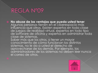    No abuse de las ventajas que pueda usted tener
    Algunas personas tienen en el ciberespacio más
    influencia que otras. Existen expertos en toda clase
    de juegos de realidad virtual, expertos en todo tipo
    de software de oficina y expertos en administrar toda
    clase de sistemas.
    Saber más que los otros, o tener un mayor
    conocimiento de cómo funcionan los distintos
    sistemas, no le da a usted el derecho de
    aprovecharse de los demás. Por ejemplo, los
    administradores de los sistemas no deben leer nunca
    el correo de otros.

 