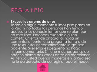    Excuse los errores de otros
    Todos en algún momento fuimos primíparos en
    la Red. Y no todas las personas han tenido
    acceso a los conocimientos que se plantean
    en este libro. Entonces cuando alguien
    cometa un error "de ortografía, haga un
    comentario fuerte, una pregunta tonta o dé
    una respuesta innecesariamente larga" sea
    paciente. Si el error es pequeño no haga
    ningún comentario. Si tiene muchas ganas de
    hacerlo piense dos veces antes de reaccionar.
    Así tenga usted buenas maneras en la Red eso
    no le da derecho de corregir a todo el mudo.
 