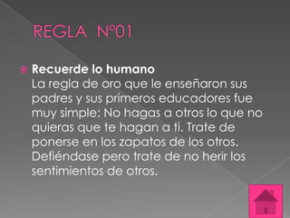    Recuerde lo humano
    La regla de oro que le enseñaron sus
    padres y sus primeros educadores fue
    muy simple: No hagas a otros lo que no
    quieras que te hagan a ti. Trate de
    ponerse en los zapatos de los otros.
    Defiéndase pero trate de no herir los
    sentimientos de otros.
 