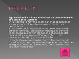    Siga en la Red los mismos estándares de comportamiento
    que utiliza en la vida real
    En la vida real la mayoría de las personas obedecen la
    ley, ya sea por voluntad propia o por miedo a ser
    descubiertos.
    En el ciberespacio las posibilidades de ser descubierto
    parecen remotas. Y posiblemente porque la gente a
    veces olvida que hay un ser humano al otro lado del
    computador, creen que estándares éticos o de
    comportamiento bajos, son aceptables.
   La confusión es comprensible, pero están equivocados.
    Los estándares de comportamiento pueden ser diferentes
    en algunas áreas del ciberespacio, pero no más bajos
    que en el mundo real.
 