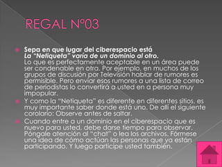    Sepa en que lugar del ciberespacio está
    La “Netiqueta” varía de un dominio al otro.
    Lo que es perfectamente aceptable en un área puede
    ser condenable en otra. Por ejemplo, en muchos de los
    grupos de discusión por Televisión hablar de rumores es
    permisible. Pero enviar esos rumores a una lista de correo
    de periodistas lo convertirá a usted en a persona muy
    impopular.
   Y como la “Netiqueta” es diferente en diferentes sitios, es
    muy importante saber donde está uno. De allí el siguiente
    corolario: Observe antes de saltar.
   Cuando entre a un dominio en el ciberespacio que es
    nuevo para usted, debe darse tiempo para observar.
    Póngale atención al “chat” o lea los archivos. Fórmese
    una idea de cómo actúan las personas que ya están
    participando. Y luego participe usted también.
 