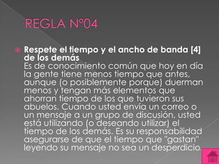    Respete el tiempo y el ancho de banda [4]
    de los demás
    Es de conocimiento común que hoy en día
    la gente tiene menos tiempo que antes,
    aunque (o posiblemente porque) duerman
    menos y tengan más elementos que
    ahorran tiempo de los que tuvieron sus
    abuelos. Cuando usted envía un correo o
    un mensaje a un grupo de discusión, usted
    está utilizando (o deseando utilizar) el
    tiempo de los demás. Es su responsabilidad
    asegurarse de que el tiempo que "gastan"
    leyendo su mensaje no sea un desperdicio.
 