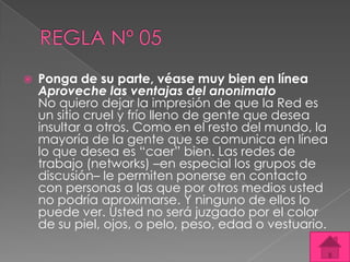    Ponga de su parte, véase muy bien en línea
    Aproveche las ventajas del anonimato
    No quiero dejar la impresión de que la Red es
    un sitio cruel y frío lleno de gente que desea
    insultar a otros. Como en el resto del mundo, la
    mayoría de la gente que se comunica en línea
    lo que desea es “caer” bien. Las redes de
    trabajo (networks) –en especial los grupos de
    discusión– le permiten ponerse en contacto
    con personas a las que por otros medios usted
    no podría aproximarse. Y ninguno de ellos lo
    puede ver. Usted no será juzgado por el color
    de su piel, ojos, o pelo, peso, edad o vestuario.
 