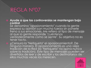    Ayude a que las controversias se mantengan bajo
    control
    Se denomina "apasionamiento" cuando la gente
    expresa su opinión con mucha fuerza sin ponerle
    freno a sus emociones. Me refiero al tipo de mensaje
    al que la gente responde "cuéntenos
    verdaderamente como se siente". Su objetivo no es
    tener tacto.
   ¿Censura la "Netiqueta" el apasionamiento?. De
    ninguna manera. El apasionamiento es una vieja
    tradición de la Red (la "Netiqueta" no opina nunca
    sobre la tradición). Este tipo de mensajes pueden ser
    divertidos de leer y de escribir y los destinatarios de
    ellos muchas veces los merecen.
 