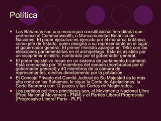Política Las Bahamas son una monarquía constitucional hereditaria que pertenece al Commonwealth, o Mancomunidad Británica de Naciones. El poder ejecutivo es ejercido por el monarca británico, como jefe de Estado, quien designa a su representante en el lugar, el gobernador general. El primer ministro aparece en 1955 con las elecciones parlamentarias en el archipiélago. Éste es asistido por un viceprimer ministro, nombrado por el gobernador general. El poder legislativo recae en un sistema de parlamento bicameral. Está compuesto por 16 miembros del senado (nombrados por el gobernador general) y 40 miembros de la cámara de representantes, electos directamente por la población. El Concejo Privado del Comité Judicial de Su Majestad es la más alta corte en las Bahamas; le sigue la Corte de Apelaciones, la Corte Suprema con 12 jueces y las Cortes de Magistrados. Los partidos políticos principales son, el Movimiento Nacional Libre (Free National Movement - FNM) y el Partido Liberal Progresista (Progressive Liberal Party - PLP). 