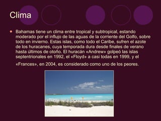 Clima Bahamas tiene un clima entre tropical y subtropical, estando moderado por el influjo de las aguas de la corriente del Golfo, sobre todo en invierno. Estas islas, como todo el Caribe, sufren el azote de los huracanes, cuya temporada dura desde finales de verano hasta últimos de otoño. El huracán «Andrew» golpeó las islas septentrionales en 1992, el «Floyd» a casi todas en 1999, y el «Frances», en 2004, es considerado como uno de los peores.   