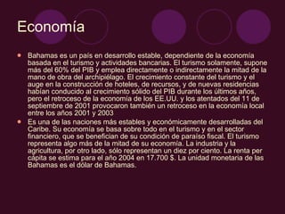 Economía Bahamas es un país en desarrollo estable, dependiente de la economía basada en el turismo y actividades bancarias. El turismo solamente, supone más del 60% del PIB y emplea directamente o indirectamente la mitad de la mano de obra del archipiélago. El crecimiento constante del turismo y el auge en la construcción de hoteles, de recursos, y de nuevas residencias habían conducido al crecimiento sólido del PIB durante los últimos años, pero el retroceso de la economía de los EE.UU. y los atentados del 11 de septiembre de 2001 provocaron también un retroceso en la economía local entre los años 2001 y 2003 Es una de las naciones más estables y económicamente desarrolladas del Caribe. Su economía se basa sobre todo en el turismo y en el sector financiero, que se benefician de su condición de paraíso fiscal. El turismo representa algo más de la mitad de su economía. La industria y la agricultura, por otro lado, sólo representan un diez por ciento. La renta per cápita se estima para el año 2004 en 17.700 $. La unidad monetaria de las Bahamas es el dólar de Bahamas.  