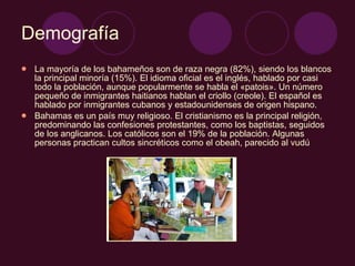 Demografía La mayoría de los bahameños son de raza negra (82%), siendo los blancos la principal minoría (15%). El idioma oficial es el inglés, hablado por casi todo la población, aunque popularmente se habla el «patois». Un número pequeño de inmigrantes haitianos hablan el criollo (creole). El español es hablado por inmigrantes cubanos y estadounidenses de origen hispano. Bahamas es un país muy religioso. El cristianismo es la principal religión, predominando las confesiones protestantes, como los baptistas, seguidos de los anglicanos. Los católicos son el 19% de la población. Algunas personas practican cultos sincréticos como el obeah, parecido al vudú 