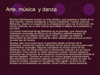 Arte, música  y danza Muchos bahamenses poseen un lado artístico, que expresan a través de su arte colorida, música contagiante y danza exuberante. Cuando visite las Bahamas, reserve un espacio de su programación para ver el arte local. Sin causar sorpresa, es un arte intensa que refleja la belleza de la población y sus islas. La música tradicional de las Bahamas es el goombay, que mezcla las tradiciones musicales de África con la influencia colonial europea. El goombay, es una palabra bantú para “ritmo", también se refiere al instrumento de percusión con piel de cabra utilizado para producir el ritmo de este tipo de música. Bandas rake and scrape tocan el goombay desde el tiempo de la esclavitud, cuando los esclavos africanos tenían pocos recursos para crear instrumentos musicales. Algunos consideran la música sacra de las Bahamas, que fue influenciada por la dominación cultural y por la cultura americana, como siendo su mejor expresión cultural. Himnos religiosos recuerdan las canciones de los esclavos americanos introducidas durante el período legalista. También es común oír música gospel contemporánea afro-americana y harmonías clásicas europeas en los locales de culto. En todos los locales, excepto en las iglesias más rígidas, el canto en los templos es acompañado con palmas, transe rítmico y danza espiritual.  