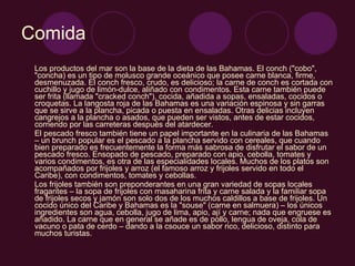 Comida Los productos del mar son la base de la dieta de las Bahamas. El conch ("cobo", "concha) es un tipo de molusco grande oceánico que posee carne blanca, firme, desmenuzada. El conch fresco, crudo, es delicioso; la carne de conch es cortada con cuchillo y jugo de limón-dulce, aliñado con condimentos. Esta carne también puede ser frita (llamada "cracked conch"), cocida, añadida a sopas, ensaladas, cocidos o croquetas. La langosta roja de las Bahamas es una variación espinosa y sin garras que se sirve a la plancha, picada o puesta en ensaladas. Otras delicias incluyen cangrejos a la plancha o asados, que pueden ser vistos, antes de estar cocidos, corriendo por las carreteras después del atardecer.  El pescado fresco también tiene un papel importante en la culinaria de las Bahamas – un brunch popular es el pescado a la plancha servido con cereales, que cuando bien preparado es frecuentemente la forma más sabrosa de disfrutar el sabor de un pescado fresco. Ensopado de pescado, preparado con apio, cebolla, tomates y varios condimentos, es otra de las especialidades locales. Muchos de los platos son acompañados por frijoles y arroz (el famoso arroz y frijoles servido en todo el Caribe), con condimentos, tomates y cebollas.  Los frijoles también son preponderantes en una gran variedad de sopas locales fragantes – la sopa de frijoles con masaharina frita y carne salada y la familiar sopa de frijoles secos y jamón son solo dos de los muchos caldillos a base de frijoles. Un cocido único del Caribe y Bahamas es la "souse" (carne en salmuera) – los únicos ingredientes son agua, cebolla, jugo de lima, apio, ají y carne; nada que engruese es añadido. La carne que en general se añade es de pollo, lengua de oveja, cola de vacuno o pata de cerdo – dando a la csouce un sabor rico, delicioso, distinto para muchos turistas.  