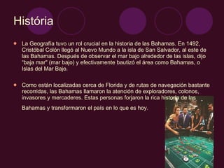 História La Geografía tuvo un rol crucial en la historia de las Bahamas. En 1492, Cristóbal Colón llegó al Nuevo Mundo a la isla de San Salvador, al este de las Bahamas. Después de observar el mar bajo alrededor de las islas, dijo “baja mar" (mar bajo) y efectivamente bautizó el área como Bahamas, o Islas del Mar Bajo.  Como están localizadas cerca de Florida y de rutas de navegación bastante recorridas, las Bahamas llamaron la atención de exploradores, colonos, invasores y mercaderes. Estas personas forjaron la rica historia de las Bahamas y transformaron el país en lo que es hoy.   