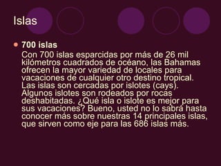 Islas 700 islas Con 700 islas esparcidas por más de 26 mil kilómetros cuadrados de océano, las Bahamas ofrecen la mayor variedad de locales para vacaciones de cualquier otro destino tropical. Las islas son cercadas por islotes (cays). Algunos islotes son rodeados por rocas deshabitadas. ¿Qué isla o islote es mejor para sus vacaciones? Bueno, usted no lo sabrá hasta conocer más sobre nuestras 14 principales islas, que sirven como eje para las 686 islas más.  