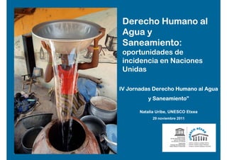 Derecho Humano al
 Agua y
 Saneamiento:
 oportunidades de
 incidencia en Naciones
 Unidas

IV Jornadas Derecho Humano al Agua
          y Saneamiento”

       Natalia Uribe, UNESCO Etxea
             29 noviembre 2011
 