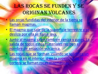 Las rocas se funden y se
originan volcanes
• Las orcas fundidas del interior de la tierra se
llaman magmas.
• El magma que sale de la superficie terrestre y se
desliza por ella se llama lava.
• Junto al magma salen también ceniza y gases. La
salida de todos estos materiales reciben el
nombre de erupción volcánica.
• Las rocas que se forman cuando se solidifica un
magma en el interior o en la superficie de la
corteza se llaman rocas magmáticas

 