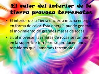 El calor del interior de la
tierra provoca terremotos
• El interior de la Tierra encierra mucha energía
en forma de calor. Esta energía puede generar
el movimiento de grandes masas de rocas.
• Si, al moverse, las masas de rocas se rompen,
en la superficie terrestre se producen unos
temblores que llamamos terremotos.

 