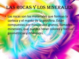 Las rocas y los minerales
• Las rocas son los materiales que forman la
corteza y el manto de la geosfera. Están
compuestas por minúsculos granos, llamados
minerales, que pueden tener colores y formas
geométricas y diferentes.

 
